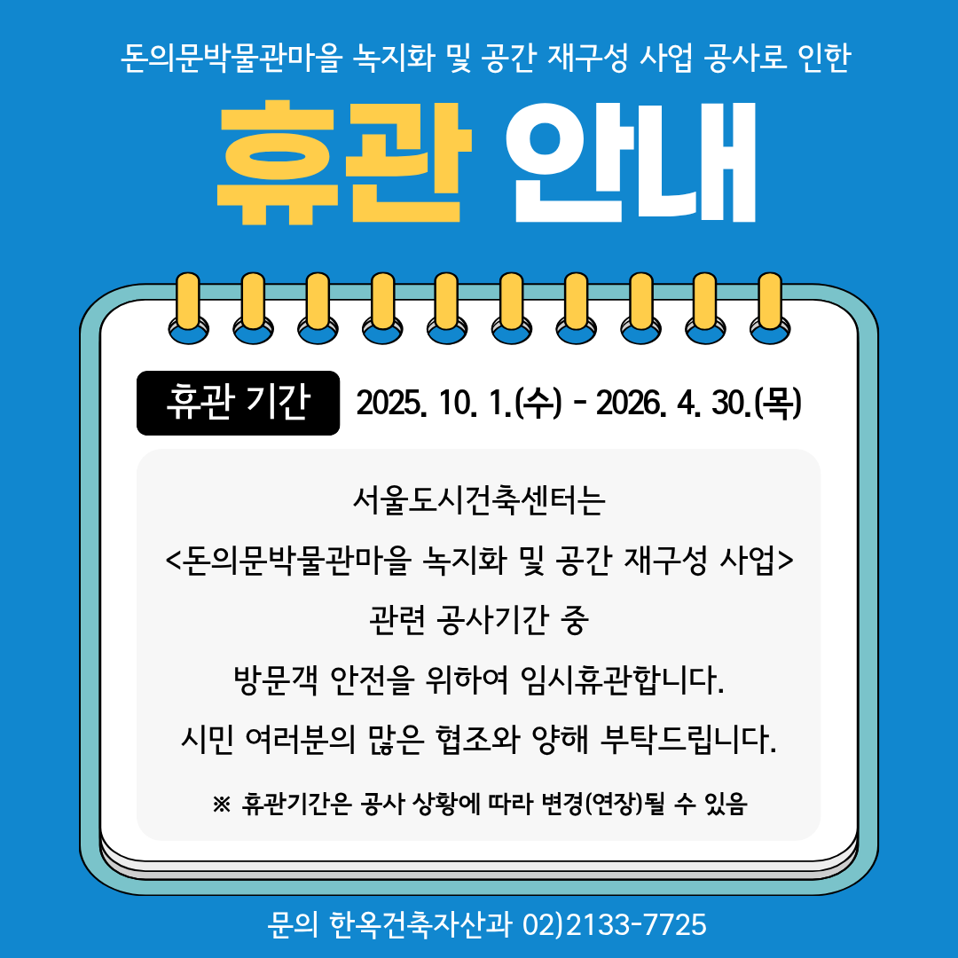 
돈의문박물관마을 녹지화 및 공간 재구성 사업 공사로 인한
휴관 안내
휴관 기간 2025. 10. 1.(수)-2026. 4. 30.(목)
서울도시건축센터는
<돈의문박물관마을 녹지화 및 공간 재구성 사업>
관련 공사기간 중
방문객 안전을 위하여 임시휴관합니다.
시민 여러분의 많은 협조와 양해 부탁드립니다.
※ 휴관기간은 공사 상황에 따라 변경(연장)될 수 있음
문의 한옥건축자산과 02)2133-7725