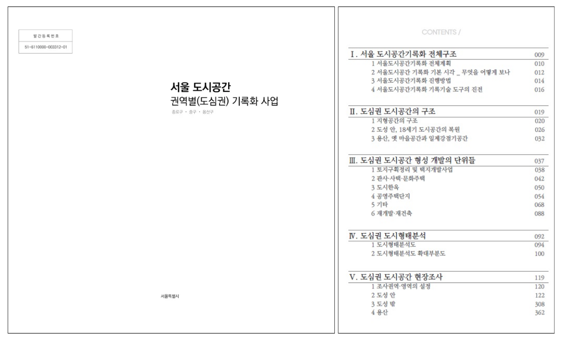 
발간등록번호
51-6110000-003312-01
서울 도시공간
권역별(도심권) 기록화 사업
종로구 중구 용산구
서울특별시
CONTENTS/
I. 서울 도시공간기록화 전체구조 009
1 서울도시공간기록화 전체계획 010
2 서울도시공간 기록화 기본 시각_ 무엇을 어떻게 보나 012
3 서울도시공간기록화 진행방법 014
4 서울도시공간기록화 기록기술 도구의 진전 016

II. 도심권 도시공간의 구조 019
1 지형공간의 구조 020
2 도성 안, 18세기 도시공간의 복원 026
3 용산, 옛 마을공간과 일제강점기공간 032

III. 도심권 도시공간 형성 개발의 단위들 037
1 토지구획정리 및 택지개발사업 038
2 관사·사택·문화주택 042
3 도시한옥 050
4 공영주택단지 054
5 기타 068
6 재개발·재건축 088

IIV. 도심권 도시형태분석 092
1 도시형태분석도 094
2 도시형태분석도 확대부분도 100

V. 도심권 도시공간 현장조사 119
1 조사권역·영역의 설정 120
2 도성 안 122
3 도성 밖 308
4 용산 362